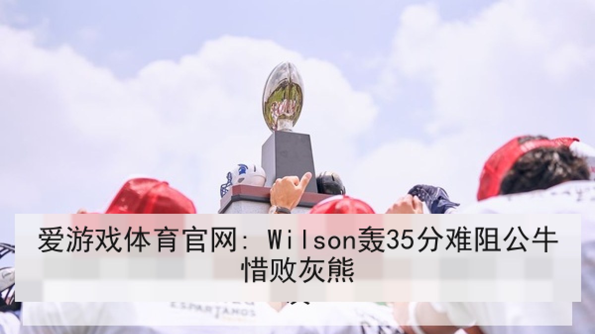 爱游戏体育官网: Wilson轰35分难阻公牛惜败灰熊