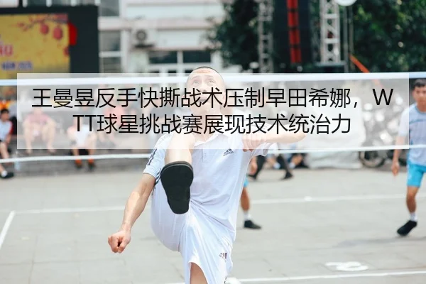 王曼昱反手快撕战术压制早田希娜，WTT球星挑战赛展现技术统治力