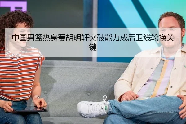 中国男篮热身赛胡明轩突破能力成后卫线轮换关键