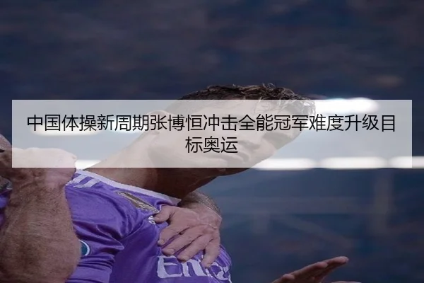 中国体操新周期张博恒冲击全能冠军难度升级目标奥运